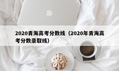 2020青海高考分数线（2020年青海高考分数录取线）