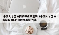 中国人才卫生网护师成绩查询（中国人才卫生网2020年护师成绩出来了吗?）